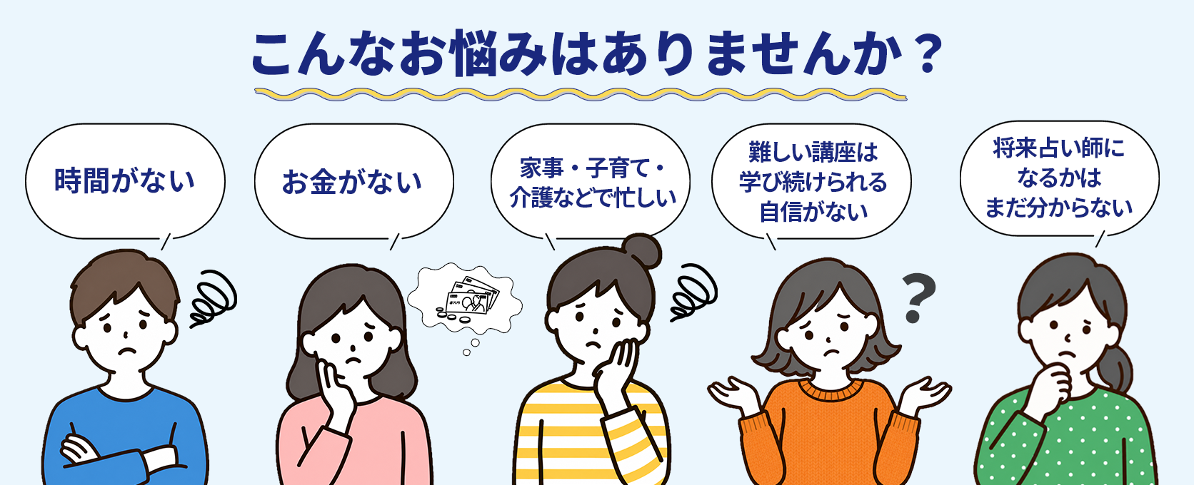 こんなお悩みはありませんか？時間がない、お金がない、家事・子育て・介護で忙しい、学び続ける自信がない、占い師になるかまだ分からない。